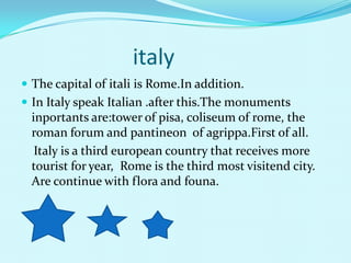 italy
? The capital of itali is Rome.In addition.
? In Italy speak Italian .after this.The monuments
  inportants are:tower of pisa, coliseum of rome, the
  roman forum and pantineon of agrippa.First of all.
   Italy is a third european country that receives more
  tourist for year, Rome is the third most visitend city.
  Are continue with flora and founa.
 