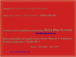 Images:  from the Internet, with credits to the authors    Music :  Bianco Natale - White Christmas  –  Andrea Bocelli Creation, research, compiling and formatting  :  Delza Dias Ferreira [email_address] Review of the Italian and English version  :   Flavio Musa de F. Guimarães Technical collaboration  :  Claudia Ricci Brazil – São Paulo – XII - 2010 www.culturesandart.com 