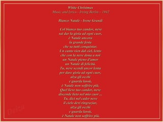 White Christmas  Music and lyrics - Irving Berlin – 1942 Bianco Natale - Irene Grandi  Col bianco tuo candor, neve  sai dar la gioia ad ogni cuor,  è Natale ancora  la grande festa  che sa tutti conquistar.  Un canto vien dal ciel, lento  che con la neve dona a noi  un Natale pieno d'amor  un Natale di felicità.  Tu, neve scendi ancor lenta  per dare gioia ad ogni cuor,  alza gli occhi  e guarda lassù,  è Natale non soffrire più.  Quel lieve tuo candor, neve  discende lieto nel mio cuor ...  Tu, dici nel cader neve  il cielo devi ringraziar,  alza gli occhi  e guarda lassù,  è Natale non soffrire più. 