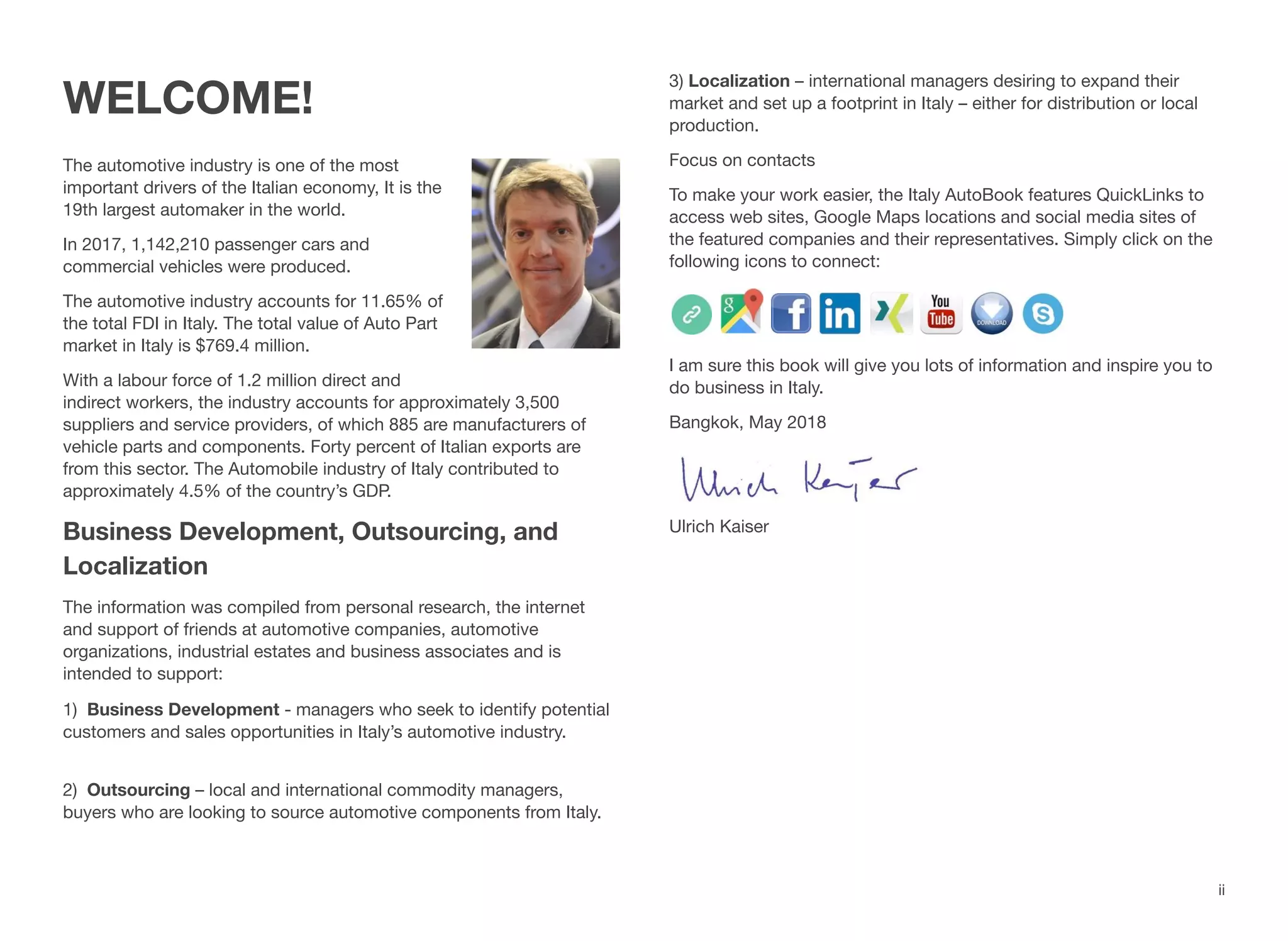 ii
WELCOME!
The automotive industry is one of the most
important drivers of the Italian economy, It is the
19th largest automaker in the world.
In 2017, 1,142,210 passenger cars and
commercial vehicles were produced.
The automotive industry accounts for 11.65% of
the total FDI in Italy. The total value of Auto Part
market in Italy is $769.4 million.
With a labour force of 1.2 million direct and
indirect workers, the industry accounts for approximately 3,500
suppliers and service providers, of which 885 are manufacturers of
vehicle parts and components. Forty percent of Italian exports are
from this sector. The Automobile industry of Italy contributed to
approximately 4.5% of the country’s GDP.
Business Development, Outsourcing, and
Localization
The information was compiled from personal research, the internet
and support of friends at automotive companies, automotive
organizations, industrial estates and business associates and is
intended to support:
1) Business Development - managers who seek to identify potential
customers and sales opportunities in Italy’s automotive industry.
2) Outsourcing – local and international commodity managers,
buyers who are looking to source automotive components from Italy.
3) Localization – international managers desiring to expand their
market and set up a footprint in Italy – either for distribution or local
production.
Focus on contacts
To make your work easier, the Italy AutoBook features QuickLinks to
access web sites, Google Maps locations and social media sites of
the featured companies and their representatives. Simply click on the
following icons to connect:
I am sure this book will give you lots of information and inspire you to
do business in Italy.
Bangkok, May 2018
Ulrich Kaiser