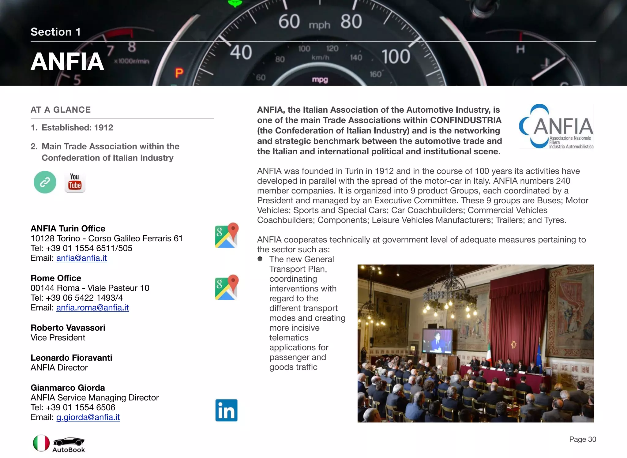 ANFIA, the Italian Association of the Automotive Industry, is
one of the main Trade Associations within CONFINDUSTRIA
(the Confederation of Italian Industry) and is the networking
and strategic benchmark between the automotive trade and
the Italian and international political and institutional scene.
ANFIA was founded in Turin in 1912 and in the course of 100 years its activities have
developed in parallel with the spread of the motor-car in Italy. ANFIA numbers 240
member companies. It is organized into 9 product Groups, each coordinated by a
President and managed by an Executive Committee. These 9 groups are Buses; Motor
Vehicles; Sports and Special Cars; Car Coachbuilders; Commercial Vehicles
Coachbuilders; Components; Leisure Vehicles Manufacturers; Trailers; and Tyres.
ANFIA cooperates technically at government level of adequate measures pertaining to
the sector such as:
The new General
Transport Plan,
coordinating
interventions with
regard to the
different transport
modes and creating
more incisive
telematics
applications for
passenger and
goods traffic
Section 1
AT A GLANCE
1. Established: 1912
2. Main Trade Association within the
Confederation of Italian Industry
ANFIA
Page 30
ANFIA Turin Office
10128 Torino - Corso Galileo Ferraris 61
Tel: +39 01 1554 6511/505
Email: anfia@anfia.it
Rome Office
00144 Roma - Viale Pasteur 10
Tel: +39 06 5422 1493/4
Email: anfia.roma@anfia.it
Roberto Vavassori
Vice President
Leonardo Fioravanti
ANFIA Director
Gianmarco Giorda
ANFIA Service Managing Director
Tel: +39 01 1554 6506
Email: g.giorda@anfia.it
