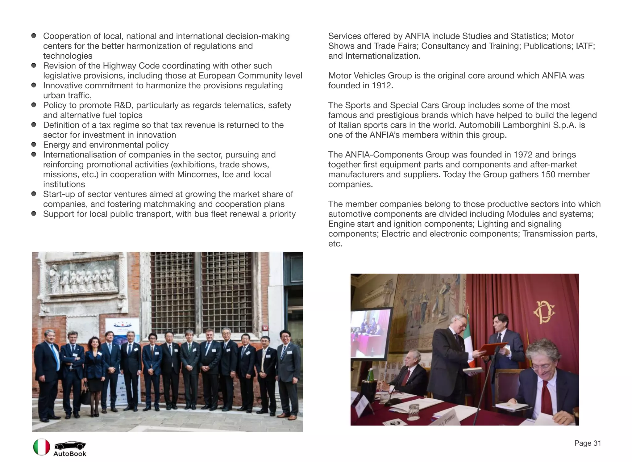 Cooperation of local, national and international decision-making
centers for the better harmonization of regulations and
technologies
Revision of the Highway Code coordinating with other such
legislative provisions, including those at European Community level
Innovative commitment to harmonize the provisions regulating
urban traffic,
Policy to promote R&D, particularly as regards telematics, safety
and alternative fuel topics
Definition of a tax regime so that tax revenue is returned to the
sector for investment in innovation
Energy and environmental policy
Internationalisation of companies in the sector, pursuing and
reinforcing promotional activities (exhibitions, trade shows,
missions, etc.) in cooperation with Mincomes, Ice and local
institutions
Start-up of sector ventures aimed at growing the market share of
companies, and fostering matchmaking and cooperation plans
Support for local public transport, with bus fleet renewal a priority
Services offered by ANFIA include Studies and Statistics; Motor
Shows and Trade Fairs; Consultancy and Training; Publications; IATF;
and Internationalization.
Motor Vehicles Group is the original core around which ANFIA was
founded in 1912.
The Sports and Special Cars Group includes some of the most
famous and prestigious brands which have helped to build the legend
of Italian sports cars in the world. Automobili Lamborghini S.p.A. is
one of the ANFIA’s members within this group.
The ANFIA-Components Group was founded in 1972 and brings
together first equipment parts and components and after-market
manufacturers and suppliers. Today the Group gathers 150 member
companies.
The member companies belong to those productive sectors into which
automotive components are divided including Modules and systems;
Engine start and ignition components; Lighting and signaling
components; Electric and electronic components; Transmission parts,
etc.
Page 31