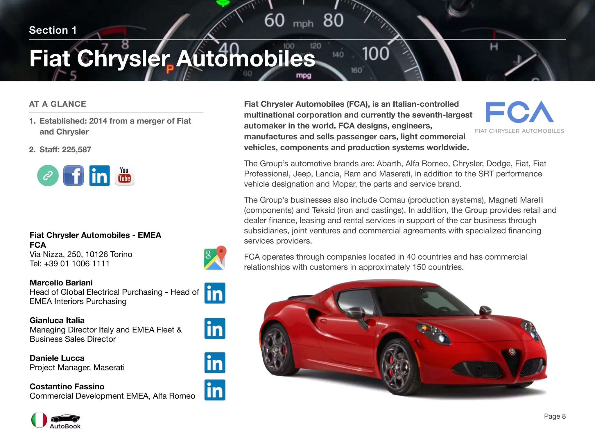 Fiat Chrysler Automobiles (FCA), is an Italian-controlled
multinational corporation and currently the seventh-largest
automaker in the world. FCA designs, engineers,
manufactures and sells passenger cars, light commercial
vehicles, components and production systems worldwide.
The Group’s automotive brands are: Abarth, Alfa Romeo, Chrysler, Dodge, Fiat, Fiat
Professional, Jeep, Lancia, Ram and Maserati, in addition to the SRT performance
vehicle designation and Mopar, the parts and service brand.
The Group’s businesses also include Comau (production systems), Magneti Marelli
(components) and Teksid (iron and castings). In addition, the Group provides retail and
dealer finance, leasing and rental services in support of the car business through
subsidiaries, joint ventures and commercial agreements with specialized financing
services providers.
FCA operates through companies located in 40 countries and has commercial
relationships with customers in approximately 150 countries.
Section 1
AT A GLANCE
1. Established: 2014 from a merger of Fiat
and Chrysler
2. Staff: 225,587
Fiat Chrysler Automobiles
Page 8
Fiat Chrysler Automobiles - EMEA
FCA
Via Nizza, 250, 10126 Torino
Tel: +39 01 1006 1111
Marcello Bariani
Head of Global Electrical Purchasing - Head of
EMEA Interiors Purchasing
Gianluca Italia
Managing Director Italy and EMEA Fleet &
Business Sales Director
Daniele Lucca
Project Manager, Maserati
Costantino Fassino
Commercial Development EMEA, Alfa Romeo