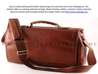 Buy a sturdy and beautiful leather doctor bag at an attractive price from Italybags.eu. The website offers an exciting collection of bags. Made of Italian calfskin, a doctors’ leather bag here features sections with multiple pockets & a zipper. Order now!http://www.italybags.eu/ 