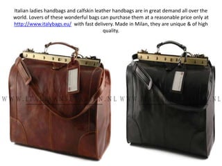 Italian ladies handbags and calfskin leather handbags are in great demand all over the world. Lovers of these wonderful bags can purchase them at a reasonable price only at http://www.italybags.eu/with fast delivery. Made in Milan, they are unique & of high quality. 