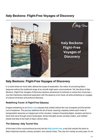1/3
Italy Beckons: Flight-Free Voyages of Discovery
Italy Beckons: Flight-Free Voyages of Discovery
In a world where air travel often defines the scope of exploration, the notion of uncovering Italy’s
treasures without the traditional wings of an aircraft might seem unconventional. Yet, the allure of Italy
Beckons: Flight-Free Voyages of Discovery beckons adventurers to embrace a unique form of journey—
one that intertwines intentional exploration with the absence of air travel, all while embarking on voyages
of cultural immersion and profound discovery.
Redefining Travel: A Flight-Free Odyssey
Imagine embarking on an Italian visa odyssey that unfolds without the roar of engines and the familiar
hum of airplanes. This journey redefines the art of travel, weaving a tapestry where each mode of
transportation becomes an integral part of the narrative. Instead of boarding flights, travelers set foot on
trains that carve through scenic landscapes, ferries that glide across cerulean waters, and cobbled
streets that lead to the heart of Italy’s vibrant cities.
The Gateway: Italy Tourist Visa
At the heart of this unconventional journey lies the Italy tourist visa, a key that unlocks the doors to
Italy’s historical marvels, culinary wonders, and cultural riches. This visa isn’t merely an entry pass; it’s an
 