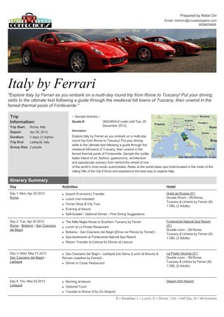 Prepared by Robin Orr
                                                                                                                 Email: robinorr@cruisebargains.com
                                                                                                                                        8059629898 




Italy by Ferrari 
"Explore Italy by Ferrari as you embark on a multi­day round trip from Rome to Tuscany! Put your driving 
skills to the ultimate test following a guide through the medieval hill towns of Tuscany, then unwind in the 
famed thermal pools of Fonteverde." 

 Trip                                       ~ Sample itinerary ~  
 Information:                               Quote #:                 360236Orr2 (valid until Tue, 25 
 Trip Start:   Rome, Italy                                           December 2012)  
                                            Description: 
 Depart:       Apr 29, 2013 
 Duration:     4 days (3 nights)            Explore Italy by Ferrari as you embark on a multi­day 
 Trip End:     Ladispoli, Italy             round trip from Rome to Tuscany! Put your driving 
                                            skills to the ultimate test following a guide through the 
 Group Size: 2 people  
                                            medieval hill towns of Tuscany, then unwind in the 
                                            famed thermal pools of Fonteverde. Sample the subtle 
                                            Italian blend of art, fashion, gastronomy, architecture 
                                            and spectacular scenery from behind the wheel of one 
                                            of the world’s most exotic automobiles. Relax at the world­class spa hotel located in the midst of the 
                                            rolling hills of the Val d’Orcia and experience the best way to explore Italy.  

 Itinerary Summary                                       
 Day                                Activities                                                                    Hotel
 Day 1: Mon, Apr 29 2013            l   Airport (Fuimicino) Transfer                                              Hotel de Russie (5*) 
 Rome                               l   Lunch (not included)                                                      Double Room ­ 3N Rome, 
                                                                                                                  Tuscany & Umbria by Ferrari (B)
                                    l   Ferrari Shop & City Tour 
                                                                                                                  1 DBL (2 Adults) 
                                    l   Evening at leisure                                                         
                                    l   Self­Guided ­ Optional Dinner ­ Fine Dining Suggestions                    

 Day 2: Tue, Apr 30 2013            l   The Mille Miglia Route to Southern Tuscany by Ferrari                     Fonteverde Natural Spa Resort 
 Rome ­ Bolsena ­ San Casciano      l   Lunch at La Pineta Restaurant                                             (5*) 
 dei Bagni                                                                                                        Double room ­ 3N Rome, 
                                    l   Bolsena ­ San Casciano dei Bagni [Drive via Pienza by Ferrari] ­  
                                                                                                                  Tuscany & Umbria by Ferrari (B)
                                    l   Spa treatments at Fonteverde Natural Spa Resort                           1 DBL (2 Adults) 
                                    l   Return Transfer to Cetona for Dinner at Leisure                            
                                                                                                                   

 Day 3: Wed, May 01 2013            l San Casciano dei Bagni ­ Ladispoli [via Siena (Lunch at leisure) &          La Posta Vecchia (5*) 
 San Casciano dei Bagni ­           Roman coastline by Ferrari] ­                                                 Double room ­ 3N Rome, 
 Ladispoli                          l   Dinner in Cesar Restaurant                                                Tuscany & Unbria by Ferrari (B)
                                                                                                                  1 DBL (2 Adults) 
                                                                                                                   
                                                                                                                   

 Day 4: Thu, May 02 2013            l   Morning at leisure                                                        Depart (Int'l Airport) 
 Ladispoli                          l   Optional Tours 
                                    l   Transfer to Rome (City Ctr./Airport) 

                                                                              B = Breakfast, L = Lunch, D = Dinner, 1/2d = Half Day, Al = All Inclusive
 