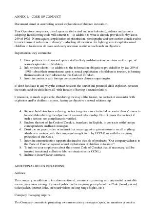 ANNEX L – CODE OF CONDUCT
Document aimed at contrasting sexual exploitation of children in tourism.
Tour Operators companies, travel agencies (federated and non federated), airlines and airports
adopting the following code will commit to – in addition to what is already provided for by law n.
269 of 1998 “Norms against exploitation of prostitution, pornography and sex tourism considered to
be new forms of reduction to slavery” - adopting all measures for fighting sexual exploitation of
children in tourism in all cases and every occasion useful to reach such an objective.
In particular, they commit to:
1. Enact policies to inform and update staff in Italy and destination countries on the topic of
sexual exploitation of children;
2. Inform their clients – in addition to the information obligations provided for by law 269 of
1998 – about their commitment against sexual exploitation of children in tourism, informing
them also about their adhesion to this Code of Conduct;
3. Insert in contracts with foreign correspondents clauses requesting to:
a) don't facilitate in any way the contact between the tourist and potential child exploiter; between
the tourist and the child himself, with the aim of having a sexual relation;
b) monitor, as much as possible, that during the stay of the tourist, no contact or encounter with
exploiters and/or children happens, having as objective a sexual relationship.

4. Request hotel structures – during contract negotiations – to forbid access to clients' rooms to
local children having the objective of a sexual relationship. Do not renew the contract if
such a serious non compliance is verified.
5. Enclose the text of the Code of Conduct, translated in English, in contracts with foreign
correspondents and hotel managers.
6. Don't use on paper, video or internet that may suggest or give reasons to recall anything
which is in contrast with the campaign brought forth by ECPAR, or with the inspiring
principles of this Code.
7. Insert in communication supports destined to the sale of products: “Our company adheres to
the Code of Conduct against sexual exploitation of children in tourism”.
8. To inform your employees about the present Code of Conduct that, if necessary, will be
inserted in national collective labor contracts (sector CCNL).
9. Include it in new labor contracts.

ADDITIONAL RULES REGARDING:
Airlines:
The company, in addition to the aforementioned, commits to pursuing with any useful or suitable
means, awareness raising of general public on the inspiring principles of the Code (board journal,
ticket jacket, internet links, on board videos on long range flights, etc.).
Company managing airports:
The Company commits to projecting awareness raising messages (spots) on monitors present in

 
