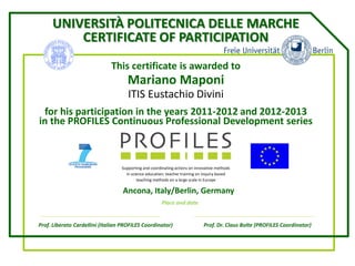 UNIVERSITÀ POLITECNICA DELLE MARCHE
CERTIFICATE OF PARTICIPATION
This certificate is awarded to
Mariano Maponi
ITIS Eustachio Divini
for his participation in the years 2011-2012 and 2012-2013
in the PROFILES Continuous Professional Development series
Supporting and coordinating actions on innovative methods
in science education: teacher training on inquiry based
teaching methods on a large scale in Europe
2
Prof. Liberato Cardellini (Italian PROFILES Coordinator) Prof. Dr. Claus Bolte (PROFILES Coordinator)
Place and date
Ancona, Italy/Berlin, Germany
 