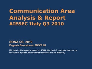 Communication Area
Analysis & Report
AIESEC Italy Q3 2010
SONA Q3, 2010
Evgenia Berestneva, MCVP IM
[All data in this report is based on SONA filled by LC; real data, that can be
checked in myaiesc.net and other resources can be different]
 