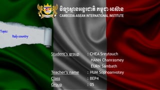 Topic:
Italycountry
Student’s group : CHEA Sreytouch
HANN Chanrasmey
EURN Sambath
Teacher’s name : HUM Sophoanvotey
Class : BEP4
Group : 05
 