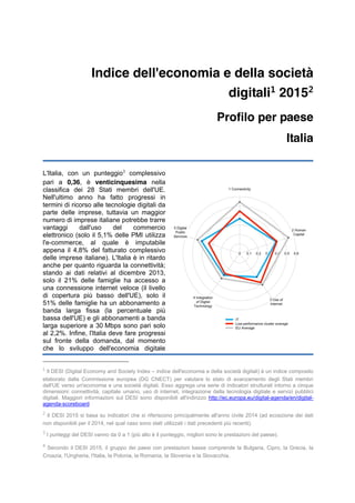 Indice dell'economia e della società
digitali1
20152
Profilo per paese
Italia
L'Italia, con un punteggio3
complessivo
pari a 0,36, è venticinquesima nella
classifica dei 28 Stati membri dell'UE.
Nell'ultimo anno ha fatto progressi in
termini di ricorso alle tecnologie digitali da
parte delle imprese, tuttavia un maggior
numero di imprese italiane potrebbe trarre
vantaggi dall'uso del commercio
elettronico (solo il 5,1% delle PMI utilizza
l'e-commerce, al quale è imputabile
appena il 4,8% del fatturato complessivo
delle imprese italiane). L'Italia è in ritardo
anche per quanto riguarda la connettività;
stando ai dati relativi al dicembre 2013,
solo il 21% delle famiglie ha accesso a
una connessione internet veloce (il livello
di copertura più basso dell'UE), solo il
51% delle famiglie ha un abbonamento a
banda larga fissa (la percentuale più
bassa dell'UE) e gli abbonamenti a banda
larga superiore a 30 Mbps sono pari solo
al 2,2%. Infine, l'Italia deve fare progressi
sul fronte della domanda, dal momento
che lo sviluppo dell'economia digitale
1
Il DESI (Digital Economy and Society Index – indice dell'economia e della società digitali) è un indice composito
elaborato dalla Commissione europea (DG CNECT) per valutare lo stato di avanzamento degli Stati membri
dell'UE verso un'economia e una società digitali. Esso aggrega una serie di indicatori strutturati intorno a cinque
dimensioni: connettività, capitale umano, uso di internet, integrazione della tecnologia digitale e servizi pubblici
digitali. Maggiori informazioni sul DESI sono disponibili all'indirizzo http://ec.europa.eu/digital-agenda/en/digital-
agenda-scoreboard
2
Il DESI 2015 si basa su indicatori che si riferiscono principalmente all'anno civile 2014 (ad eccezione dei dati
non disponibili per il 2014, nel qual caso sono stati utilizzati i dati precedenti più recenti).
3
I punteggi del DESI vanno da 0 a 1 (più alto è il punteggio, migliori sono le prestazioni del paese).
4
Secondo il DESI 2015, il gruppo dei paesi con prestazioni basse comprende la Bulgaria, Cipro, la Grecia, la
Croazia, l'Ungheria, l'Italia, la Polonia, la Romania, la Slovenia e la Slovacchia.
 
