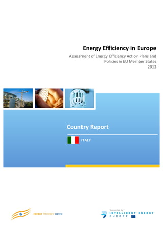  
	
  




                        Energy	
  Efficiency	
  in	
  Europe	
  
        Assessment	
  of	
  Energy	
  Efficiency	
  Action	
  Plans	
  and	
  
                                Policies	
  in	
  EU	
  Member	
  States	
  
                                                                   2013	
  




       Country	
  Report	
  
              	
  	
  	
  	
  ITALY	
  


                                                      SURVEY REPORT

                                          Progress in energy efficiency policies
                                                in the EU Member States -
                                                  the experts perspective


                                           Findings from the Energy Efficiency Watch Project
                                                                     2012




                                                                 *




                            Christiane Egger (O.Ö. Energiesparverband)
 