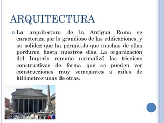 ARQUITECTURA
   La arquitectura de la Antigua Roma se
    caracteriza por lo grandioso de las edificaciones, y
    su solidez que ha permitido que muchas de ellas
    perduren hasta nuestros días. La organización
    del Imperio romano normalizó las técnicas
    constructivas de forma que se pueden ver
    construcciones muy semejantes a miles de
    kilómetros unas de otras.
 