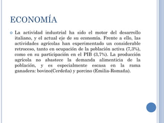 ECONOMÍA
   La actividad industrial ha sido el motor del desarrollo
    italiano, y el actual eje de su economía. Frente a ello, las
    actividades agrícolas han experimentado un considerable
    retroceso, tanto en ocupación de la población activa (7,3%),
    como en su participación en el PIB (3,7%). La producción
    agrícola no abastece la demanda alimenticia de la
    población, y es especialmente escasa en la rama
    ganadera: bovino(Cerdeña) y porcino (Emilia-Romaña).
 