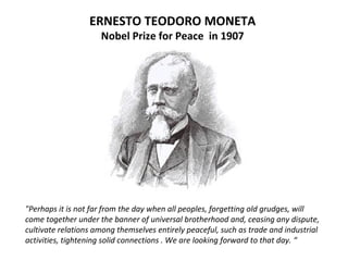 ERNESTO TEODORO MONETA
Nobel Prize for Peace in 1907
"Perhaps it is not far from the day when all peoples, forgetting old grudges, will
come together under the banner of universal brotherhood and, ceasing any dispute,
cultivate relations among themselves entirely peaceful, such as trade and industrial
activities, tightening solid connections . We are looking forward to that day. “
 