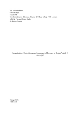 Ms. Jordan Parkhurst
Girton College
March 14th
New Commitments: Literature, Cinema & Culture in Italy 1960 – present
MPhil in Film and Screen Studies
Dr. Robert Gordon
Humanisation: Exposition as an Instrument of Respect in Benigni’s Life Is
Beautiful
Chicago Style
4453 words
 