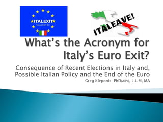What’s the Acronym forWhat’s the Acronym for
Italy’s Euro Exit?Italy’s Euro Exit?
Consequence of Recent Elections in Italy and,
Possible Italian Policy and the End of the Euro
Greg Kleponis, PhD(ABV), L.L.M, MA
 