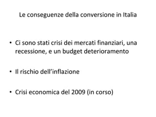 Le conseguenze della conversione in Italia Ci sono stati crisi dei mercati finanziari, una recessione, e un budget deterioramento Il rischio dell’inflazione Crisi economica del 2009 (in corso) 
