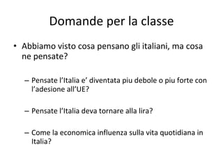 Domande per la classe Abbiamo visto cosa pensano gli italiani, ma cosa ne pensate? Pensate l’Italia e’ diventata piu debole o piu forte con l’adesione all’UE? Pensate l’Italia deva tornare alla lira? Come la economica influenza sulla vita quotidiana in Italia? 