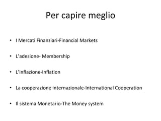 Per capire meglio I Mercati Finanziari-Financial Markets L’adesione- Membership L’inflazione-Inflation La cooperazione internazionale-International Cooperation Il sistema Monetario-The Money system 