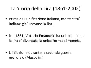 La Storia della Lira (1861-2002) Prima dell’unificazione italiana, molte citta’ italiane gia’ usavano la lira. Nel 1861, Vittorio Emanuele ha unito L’Italia, e la lira e’ diventata la unica forma di moneta. L’inflazione durante la seconda guerra mondiale (Mussolini) 