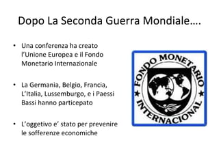 Dopo La Seconda Guerra Mondiale…. Una conferenza ha creato l’Unione Europea e il Fondo Monetario Internazionale La Germania, Belgio, Francia, L’Italia, Lussemburgo, e i Paessi Bassi hanno particepato  L’oggetivo e’ stato per prevenire le sofferenze economiche 
