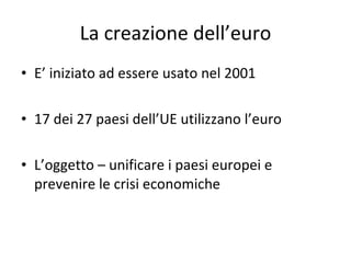 La creazione dell’euro E’ iniziato ad essere usato nel 2001 17 dei 27 paesi dell’UE utilizzano l’euro L’oggetto – unificare i paesi europei e prevenire le crisi economiche 