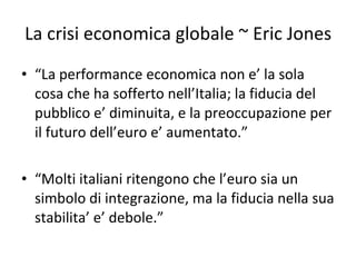 La crisi economica globale ~ Eric Jones “ La performance economica non e’ la sola cosa che ha sofferto nell’Italia; la fiducia del pubblico e’ diminuita, e la preoccupazione per il futuro dell’euro e’ aumentato.” “ Molti italiani ritengono che l’euro sia un simbolo di integrazione, ma la fiducia nella sua stabilita’ e’ debole.”  