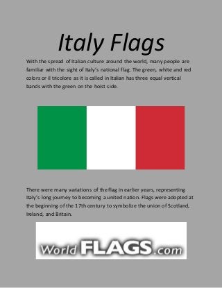 Italy FlagsWith the spread of Italian culture around the world, many people are
familiar with the sight of Italy’s national flag. The green, white and red
colors or il tricolore as it is called in Italian has three equal vertical
bands with the green on the hoist side.
There were many variations of the flag in earlier years, representing
Italy’s long journey to becoming a united nation. Flags were adopted at
the beginning of the 17th century to symbolize the union of Scotland,
Ireland, and Britain.
 
