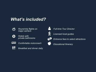 What’s included?
Round-trip flights on
major carriers
Hotels with
private bathrooms
Comfortable motorcoach
Breakfast and dinner daily

Full-time Tour Director
Licensed local guides
Entrance fees to select attractions
Educational Itinerary

 