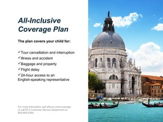 All-Inclusive
Coverage Plan
The plan covers your child for:
Tour cancellation and interruption
Illness and accident
Baggage and property
Flight delay
24-hour access to an
English-speaking representative

For more information visit eftours.com/coverage
or call EF’s Customer Service Department at
800-665-5364.

 