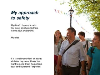 My approach
to safety
My 6-to-1 chaperone ratio
(for every six students there
is one adult chaperone)
My rules

If a traveler (student or adult)
violates my rules, I have the
right to send them home from
tour at the parents’ expense.

 