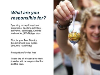 What are you
responsible for?
Spending money for optional
excursions, free time activities,
souvenirs, beverages, lunches
and snacks ($30-$65 per day)
Tips for your Tour Director,
bus driver and local guides
(around $10 per day)
Passport and/or visa fees
These are all necessities each
traveler will be responsible for
on this tour.

 