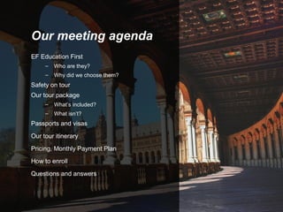 Our meeting agenda
EF Education First
–

Who are they?

–

Why did we choose them?

Safety on tour
Our tour package
–

What’s included?

–

What isn’t?

Passports and visas
Our tour itinerary
Pricing, Monthly Payment Plan
How to enroll
Questions and answers

 