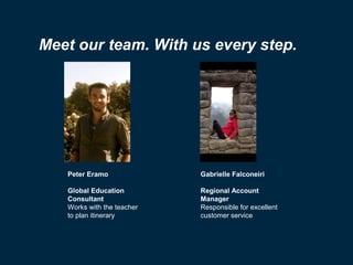 Meet our team. With us every step.

Peter Eramo

Gabrielle Falconeiri

Global Education
Consultant
Works with the teacher
to plan itinerary

Regional Account
Manager
Responsible for excellent
customer service

 