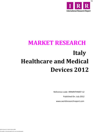 MARKET RESEARCH
                                                                        Italy
                                                        Healthcare and Medical
                                                                 Devices 2012


                                                                        Reference code: IRRMRITHM07-12

                                                                                 Published On: July 2012

                                                                          www.worldresearchreport.com




Market Research on Retail industry @IRR

This profile is a licensed product and is not to be photocopied
 