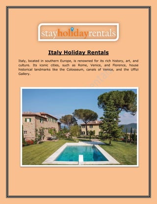 Italy Holiday Rentals
Italy, located in southern Europe, is renowned for its rich history, art, and
culture. Its iconic cities, such as Rome, Venice, and Florence, house
historical landmarks like the Colosseum, canals of Venice, and the Uffizi
Gallery.
 
