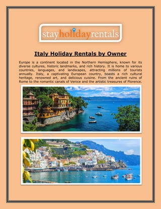 Italy Holiday Rentals by Owner
Europe is a continent located in the Northern Hemisphere, known for its
diverse cultures, historic landmarks, and rich history. It is home to various
countries, languages, and landscapes, attracting millions of tourists
annually. Italy, a captivating European country, boasts a rich cultural
heritage, renowned art, and delicious cuisine. From the ancient ruins of
Rome to the romantic canals of Venice and the artistic treasures of Florence.
 