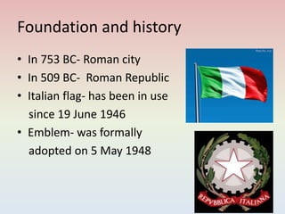 Foundation and history
• In 753 BC- Roman city
• In 509 BC- Roman Republic
• Italian flag- has been in use
since 19 June 1946
• Emblem- was formally
adopted on 5 May 1948
 