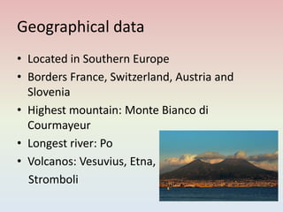 Geographical data
• Located in Southern Europe
• Borders France, Switzerland, Austria and
Slovenia
• Highest mountain: Monte Bianco di
Courmayeur
• Longest river: Po
• Volcanos: Vesuvius, Etna,
Stromboli
 