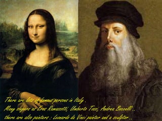 There are a lot of famous person in Italy .
Many singer as Eros Ramazzotti, Umberto
Tozzi, Andrea Boccelli ..
there are also painters Leonardo da Vinci
painter and a sculptor ..
There are a lot of famous person in Italy .
Many singer as Eros Ramazzotti, Umberto Tozzi, Andrea Boccelli ..
there are also painters Leonardo da Vinci painter and a sculptor ..
There are lots of famous persons in Italy .
Many singers as Eros Ramazzotti, Umberto Tozzi, Andrea Boccelli ..
there are also painters : Leonardo da Vinci painter and a sculptor ..
 