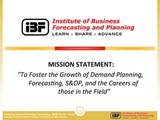 1
Fostering	
  Demand	
  Planning,	
  Forecas3ng,	
  S&OP	
  for	
  30+	
  Years!	
  	
  
Copyright	
  ©	
  2014	
  by	
  Ins3tute	
  of	
  Business	
  Forecas3ng.	
  All	
  rights	
  reserved	
  
MISSION	
  STATEMENT:	
  
“To	
  Foster	
  the	
  Growth	
  of	
  Demand	
  Planning,	
  
Forecas9ng,	
  S&OP,	
  and	
  the	
  Careers	
  of	
  
those	
  in	
  the	
  Field”	
  
 