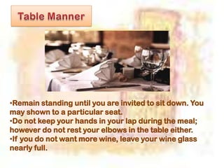•Remain standing until you are invited to sit down. You
may shown to a particular seat.
•Do not keep your hands in your lap during the meal;
however do not rest your elbows in the table either.
•If you do not want more wine, leave your wine glass
nearly full.
 