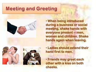 • When being introduced
during a business or social
meeting, shake hands with
everyone present -- men,
women and children. Shake
hands again when leaving.
• Ladies should extend their
hand first to men.
• Friends may greet each
other with a kiss on both
cheeks.
 