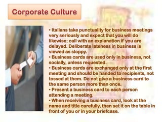 • Italians take punctuality for business meetings
very seriously and expect that you will do
likewise; call with an explanation if you are
delayed. Deliberate lateness in business is
viewed as sloppy.
• Business cards are used only in business, not
socially, unless requested.
• Business cards are exchanged only at the first
meeting and should be handed to recipients, not
tossed at them. Do not give a business card to
the same person more than once.
• Present a business card to each person
attending a meeting.
• When receiving a business card, look at the
name and title carefully, then set it on the table in
front of you or in your briefcase.
 