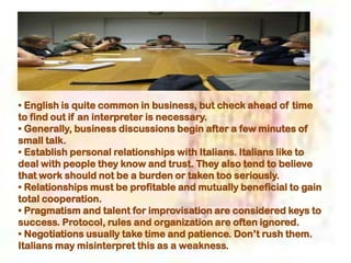 • English is quite common in business, but check ahead of time
to find out if an interpreter is necessary.
• Generally, business discussions begin after a few minutes of
small talk.
• Establish personal relationships with Italians. Italians like to
deal with people they know and trust. They also tend to believe
that work should not be a burden or taken too seriously.
• Relationships must be profitable and mutually beneficial to gain
total cooperation.
• Pragmatism and talent for improvisation are considered keys to
success. Protocol, rules and organization are often ignored.
• Negotiations usually take time and patience. Don’t rush them.
Italians may misinterpret this as a weakness.
 