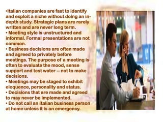 •Italian companies are fast to identify
and exploit a niche without doing an in-
depth study. Strategic plans are rarely
written and are never long term.
• Meeting style is unstructured and
informal. Formal presentations are not
common.
• Business decisions are often made
and agreed to privately before
meetings. The purpose of a meeting is
often to evaluate the mood, sense
support and test water -- not to make
decisions.
• Meetings may be staged to exhibit
eloquence, personality and status.
• Decisions that are made and agreed
to may never be implemented.
• Do not call an Italian business person
at home unless it is an emergency.
 