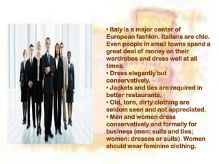 • Italy is a major center of
European fashion. Italians are chic.
Even people in small towns spend a
great deal of money on their
wardrobes and dress well at all
times.
• Dress elegantly but
conservatively.
• Jackets and ties are required in
better restaurants.
• Old, torn, dirty clothing are
seldom seen and not appreciated.
• Men and women dress
conservatively and formally for
business (men: suits and ties;
women: dresses or suits). Women
should wear feminine clothing.
 