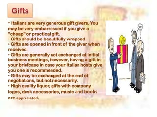 • Italians are very generous gift givers. You
may be very embarrassed if you give a
"cheap" or practical gift.
• Gifts should be beautifully wrapped.
• Gifts are opened in front of the giver when
received.
• Gifts are generally not exchanged at initial
business meetings, however, having a gift in
your briefcase in case your Italian hosts give
you one is recommended.
• Gifts may be exchanged at the end of
negotiations, but not necessarily.
• High quality liquor, gifts with company
logos, desk accessories, music and books
are appreciated.
 